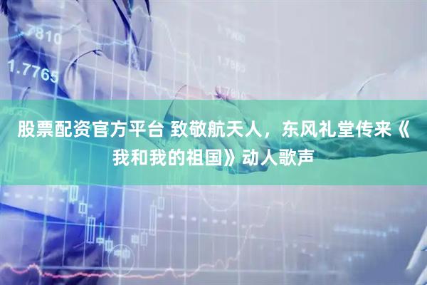 股票配资官方平台 致敬航天人，东风礼堂传来《我和我的祖国》动人歌声