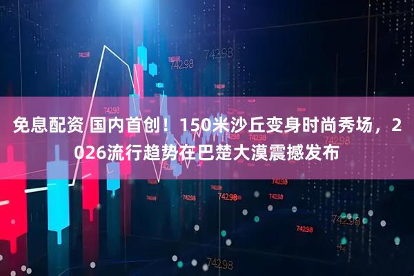 免息配资 国内首创！150米沙丘变身时尚秀场，2026流行趋势在巴楚大漠震撼发布