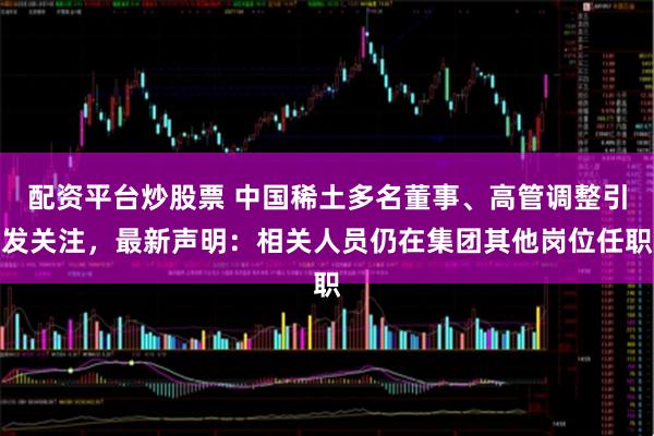 配资平台炒股票 中国稀土多名董事、高管调整引发关注，最新声明：相关人员仍在集团其他岗位任职