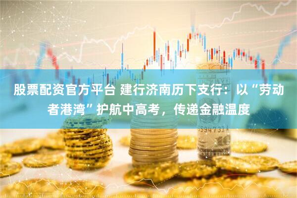 股票配资官方平台 建行济南历下支行：以“劳动者港湾”护航中高考，传递金融温度