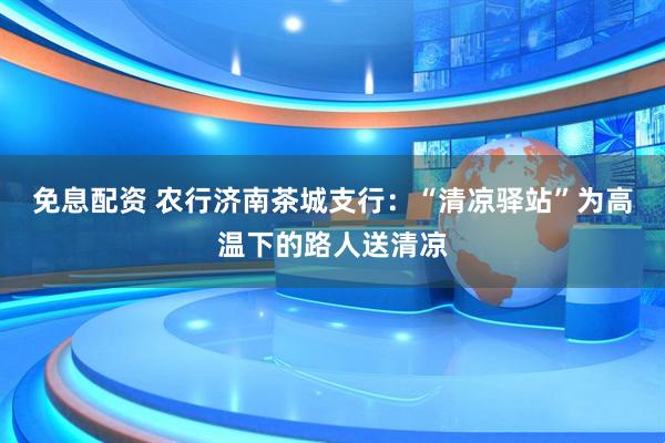 免息配资 农行济南茶城支行：“清凉驿站”为高温下的路人送清凉