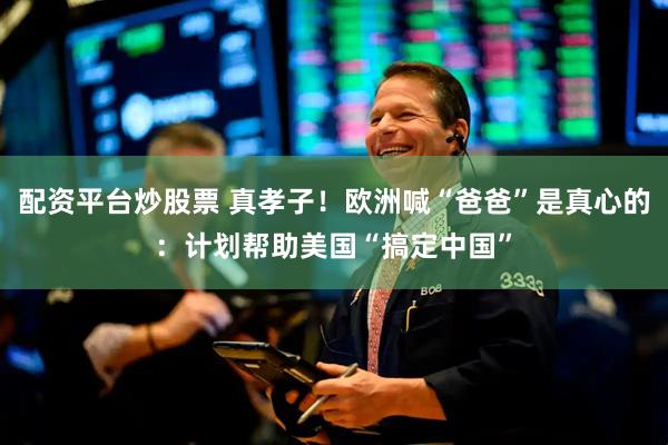 配资平台炒股票 真孝子！欧洲喊“爸爸”是真心的：计划帮助美国“搞定中国”
