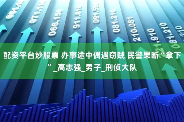 配资平台炒股票 办事途中偶遇窃贼 民警果断“拿下”_高志强_男子_刑侦大队