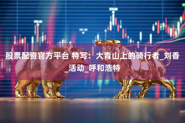 股票配资官方平台 特写：大青山上的骑行者_刘香_活动_呼和浩特