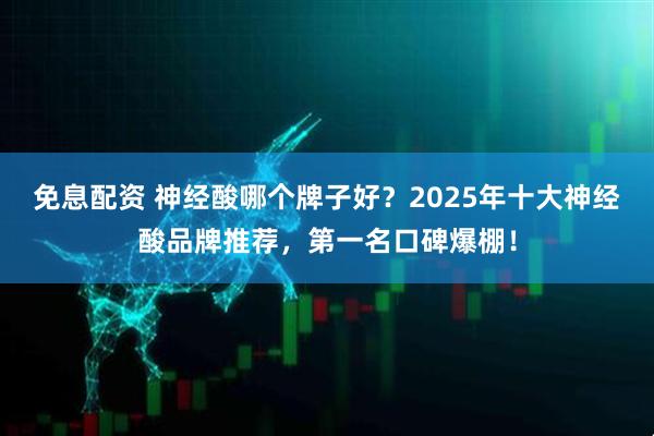 免息配资 神经酸哪个牌子好？2025年十大神经酸品牌推荐，第一名口碑爆棚！
