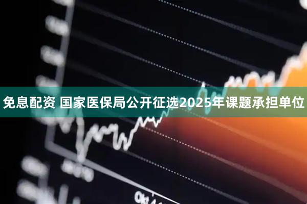 免息配资 国家医保局公开征选2025年课题承担单位