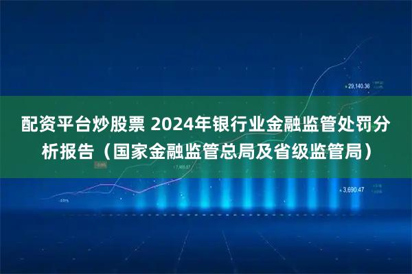 配资平台炒股票 2024年银行业金融监管处罚分析报告（国家金融监管总局及省级监管局）