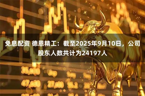 免息配资 德恩精工：截至2025年9月10日，公司股东人数共计为24197人