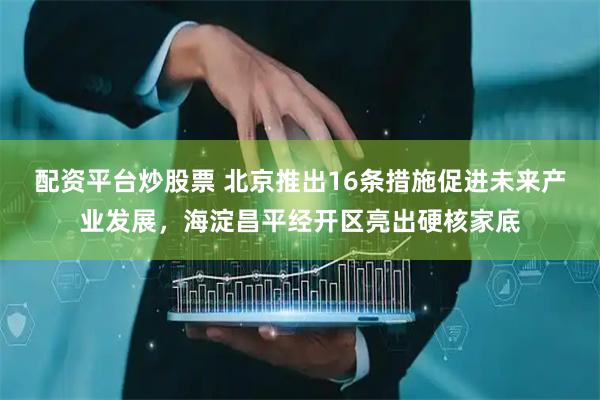 配资平台炒股票 北京推出16条措施促进未来产业发展，海淀昌平经开区亮出硬核家底