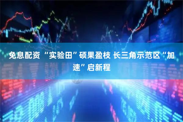 免息配资 “实验田”硕果盈枝 长三角示范区“加速”启新程