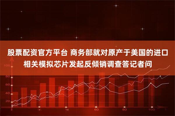 股票配资官方平台 商务部就对原产于美国的进口相关模拟芯片发起反倾销调查答记者问