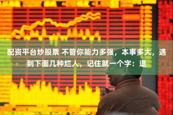 配资平台炒股票 不管你能力多强，本事多大，遇到下面几种烂人，记住就一个字：退