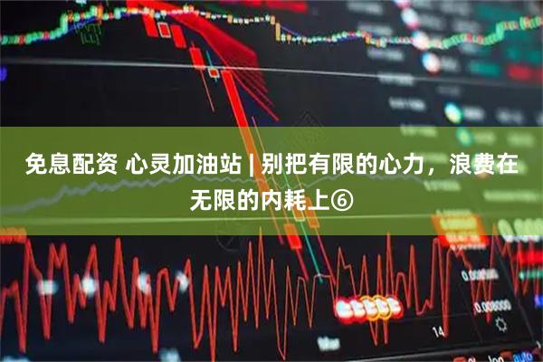 免息配资 心灵加油站 | 别把有限的心力，浪费在无限的内耗上⑥