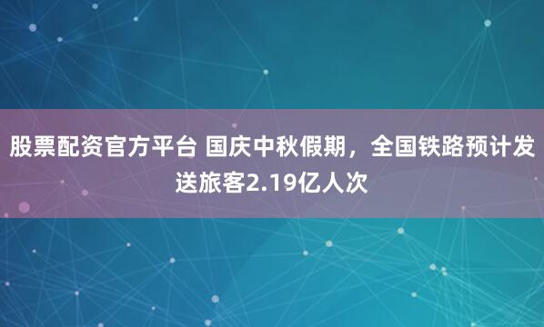 股票配资官方平台 国庆中秋假期，全国铁路预计发送旅客2.19亿人次
