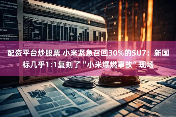 配资平台炒股票 小米紧急召回30%的SU7：新国标几乎1:1复刻了“小米爆燃事故”现场