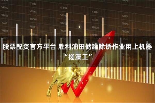 股票配资官方平台 胜利油田储罐除锈作业用上机器“搓澡工”