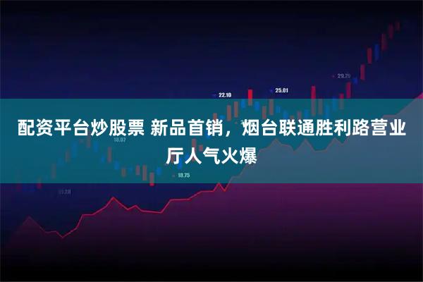 配资平台炒股票 新品首销，烟台联通胜利路营业厅人气火爆