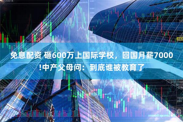 免息配资 砸600万上国际学校，回国月薪7000!中产父母问：到底谁被教育了