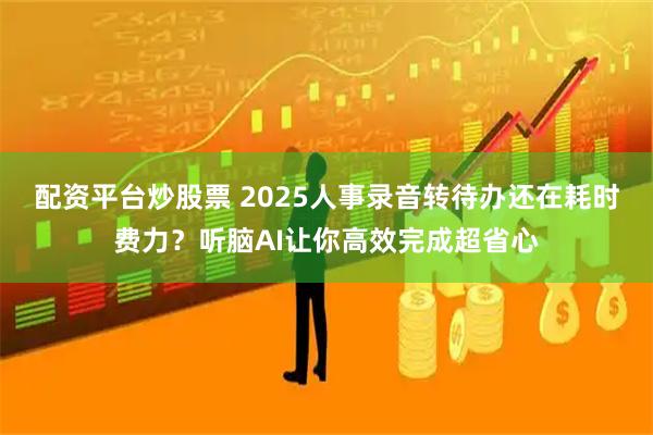 配资平台炒股票 2025人事录音转待办还在耗时费力？听脑AI让你高效完成超省心