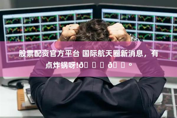 股票配资官方平台 国际航天圈新消息，有点炸锅呀!🚀🍺