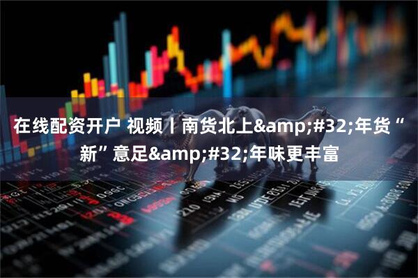 在线配资开户 视频丨南货北上 年货“新”意足 年味更丰富