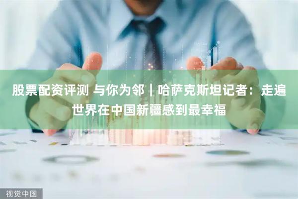 股票配资评测 与你为邻｜哈萨克斯坦记者：走遍世界在中国新疆感到最幸福