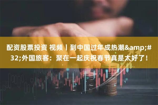 配资股票投资 视频丨到中国过年成热潮 外国旅客：聚在一起庆祝春节真是太好了！