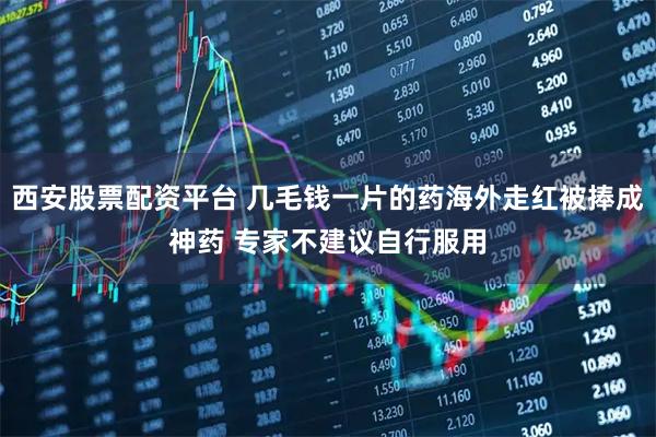 西安股票配资平台 几毛钱一片的药海外走红被捧成神药 专家不建议自行服用