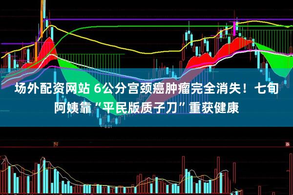 场外配资网站 6公分宫颈癌肿瘤完全消失！七旬阿姨靠“平民版质子刀”重获健康