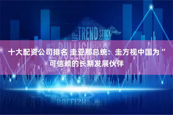 十大配资公司排名 圭亚那总统：圭方视中国为“可信赖的长期发展伙伴